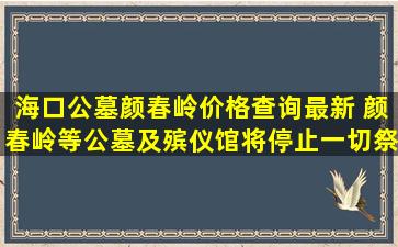 海口公墓颜春岭价格查询最新 颜春岭等公墓及殡仪馆将停止一切祭扫活动